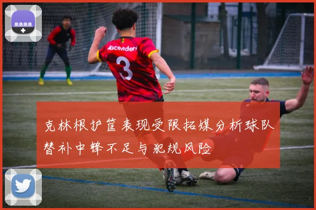 克林根护筐表现受限拓媒分析球队替补中锋不足与犯规风险