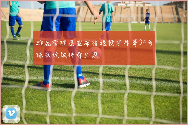 雄鹿管理层宣布将退役字母哥34号球衣致敬传奇生涯