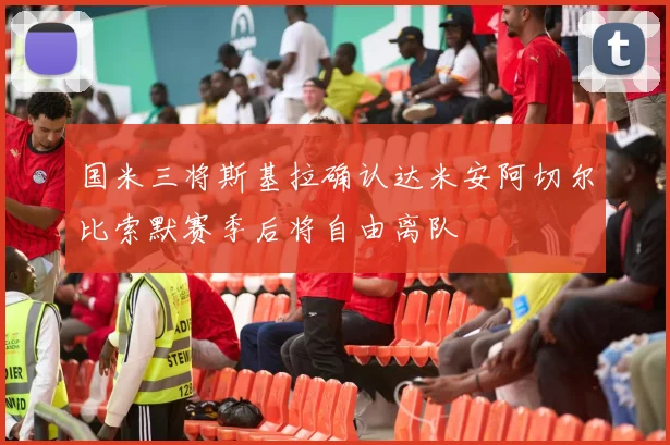 国米三将斯基拉确认达米安阿切尔比索默赛季后将自由离队
