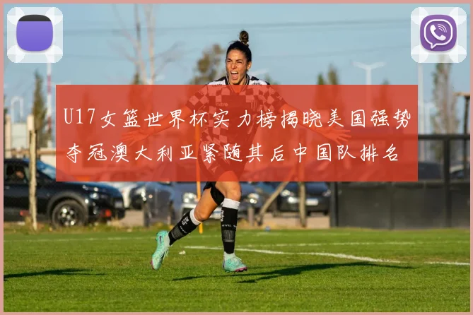 U17女篮世界杯实力榜揭晓美国强势夺冠澳大利亚紧随其后中国队排名第十