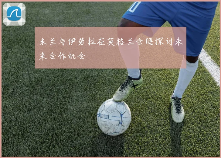米兰与伊劳拉在英格兰会晤探讨未来合作机会