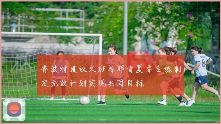 香波特建议文班与邓肯夏季合练制定无敌计划实现共同目标