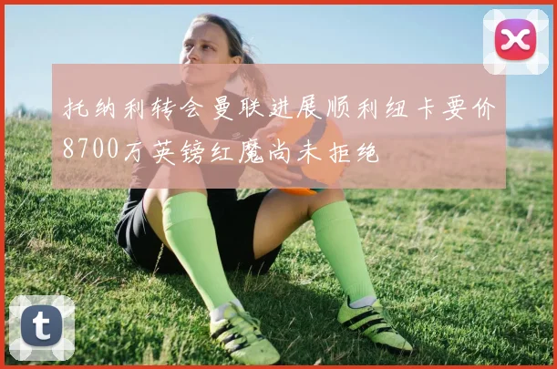 托纳利转会曼联进展顺利纽卡要价8700万英镑红魔尚未拒绝