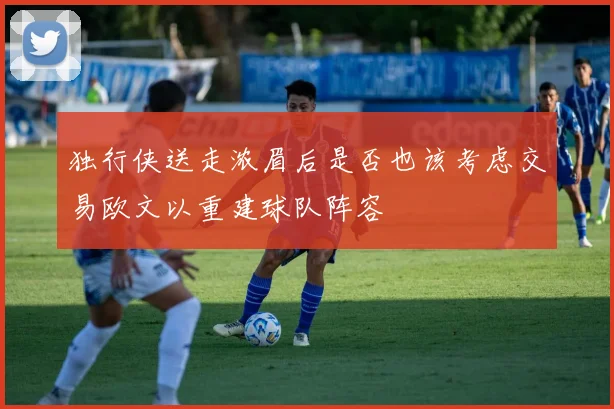 独行侠送走浓眉后是否也该考虑交易欧文以重建球队阵容