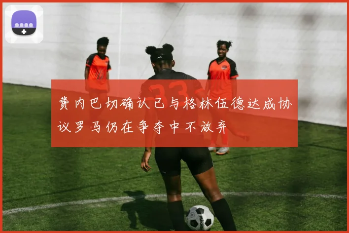 费内巴切确认已与格林伍德达成协议罗马仍在争夺中不放弃