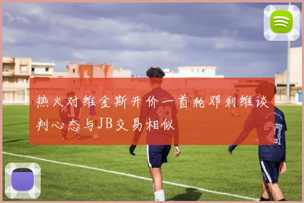 热火对维金斯开价一首轮邓利维谈判心态与JB交易相似