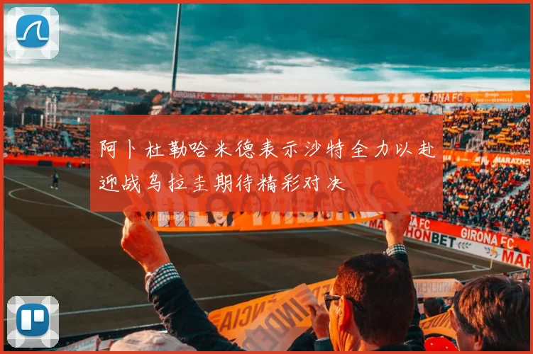 阿卜杜勒哈米德表示沙特全力以赴迎战乌拉圭期待精彩对决
