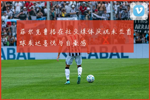 菲尔克鲁格在社交媒体庆祝米兰首球表达喜悦与自豪感