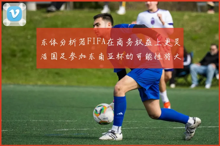 东体分析若FIFA在商务权益上更灵活国足参加东南亚杯的可能性将大增