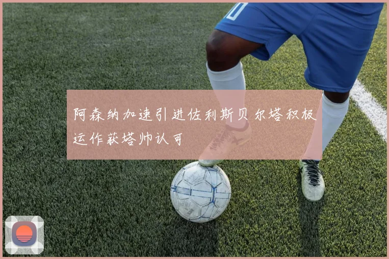 阿森纳加速引进佐利斯贝尔塔积极运作获塔帅认可
