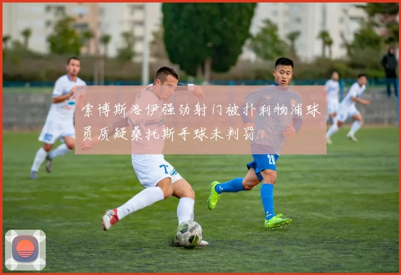 索博斯洛伊强劲射门被扑利物浦球员质疑桑托斯手球未判罚