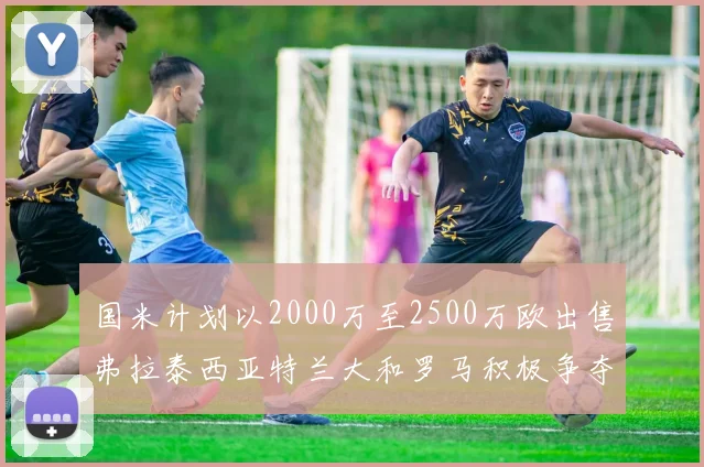 国米计划以2000万至2500万欧出售弗拉泰西亚特兰大和罗马积极争夺