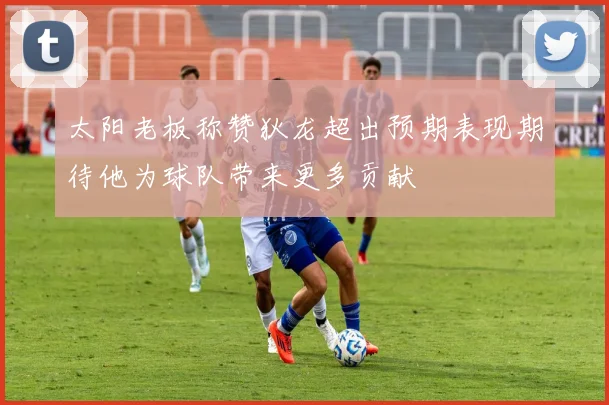 太阳老板称赞狄龙超出预期表现期待他为球队带来更多贡献