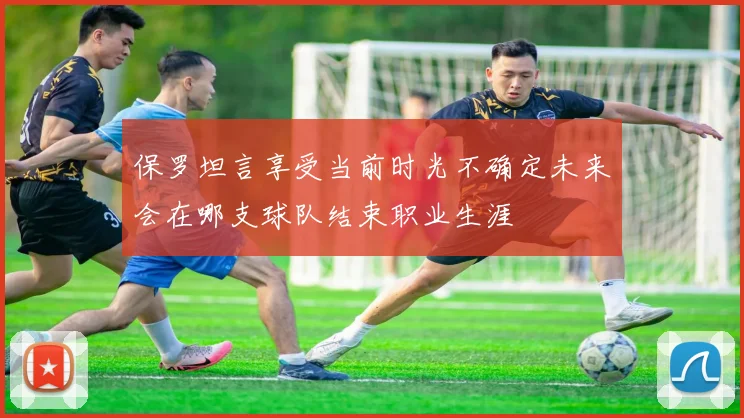 保罗坦言享受当前时光不确定未来会在哪支球队结束职业生涯