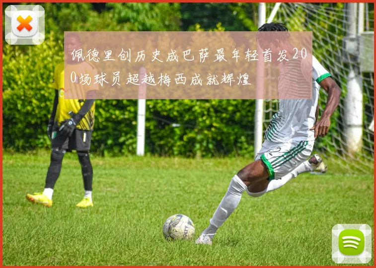 佩德里创历史成巴萨最年轻首发200场球员超越梅西成就辉煌