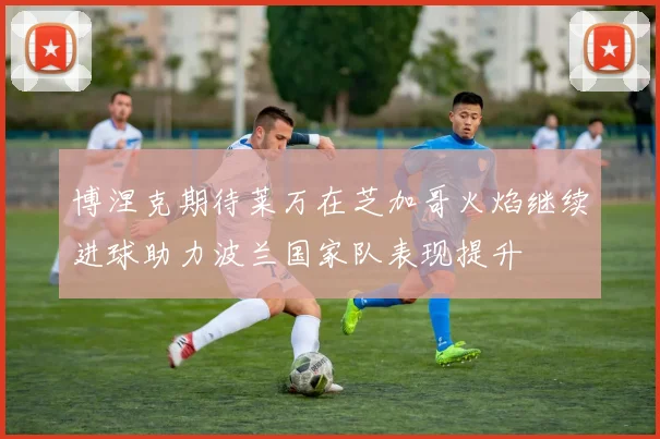 博涅克期待莱万在芝加哥火焰继续进球助力波兰国家队表现提升