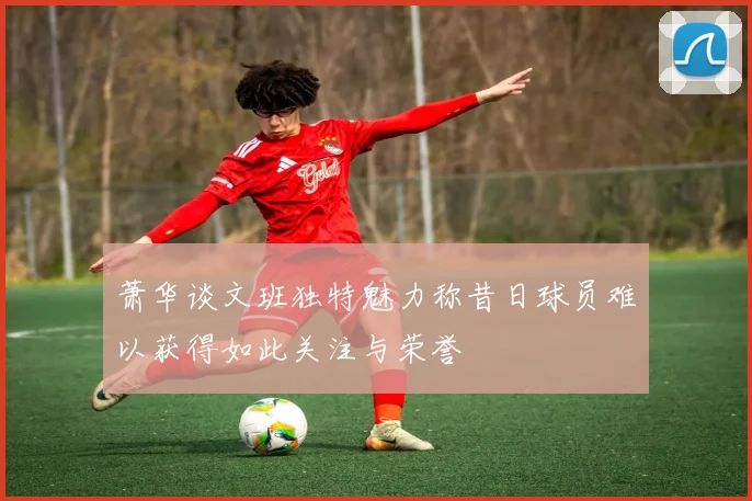萧华谈文班独特魅力称昔日球员难以获得如此关注与荣誉