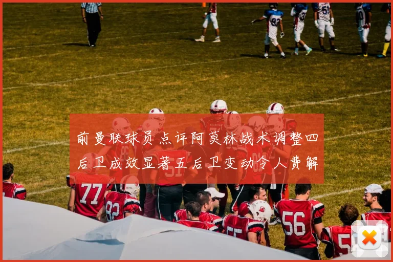 前曼联球员点评阿莫林战术调整四后卫成效显著五后卫变动令人费解